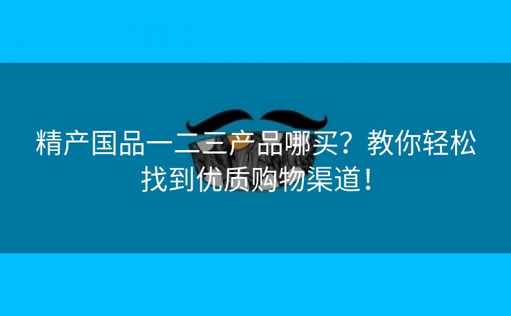 精产国品一二三产品哪买？教你轻松找到优质购物渠道！
