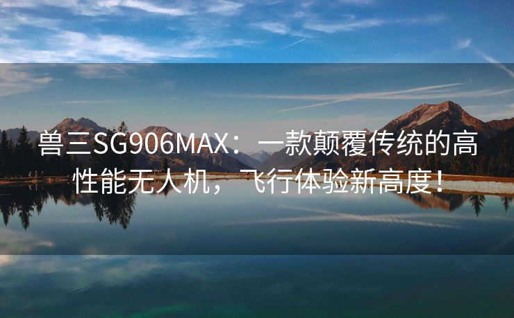 兽三SG906MAX：一款颠覆传统的高性能无人机，飞行体验新高度！