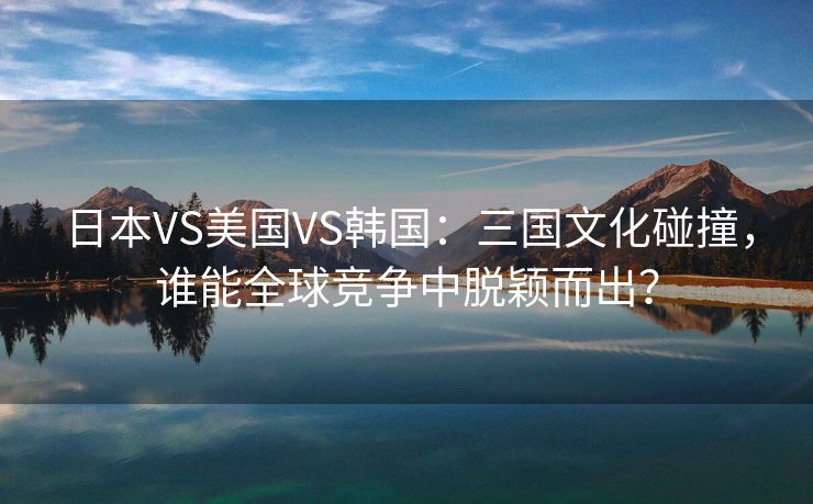 日本VS美国VS韩国：三国文化碰撞，谁能全球竞争中脱颖而出？