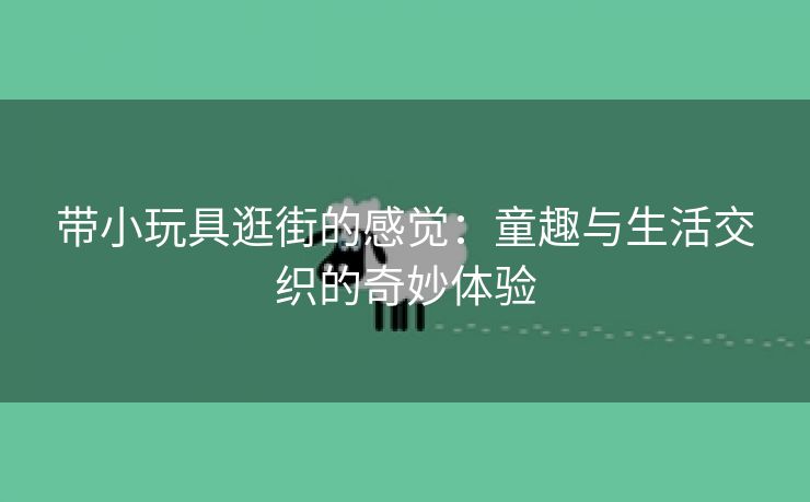 带小玩具逛街的感觉：童趣与生活交织的奇妙体验