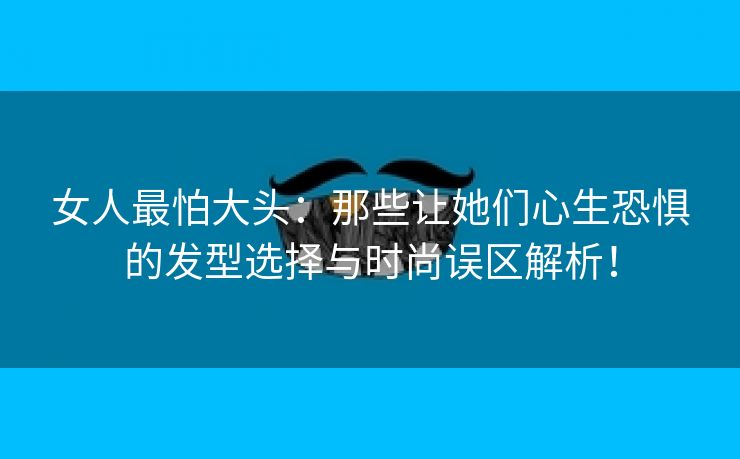 女人最怕大头：那些让她们心生恐惧的发型选择与时尚误区解析！
