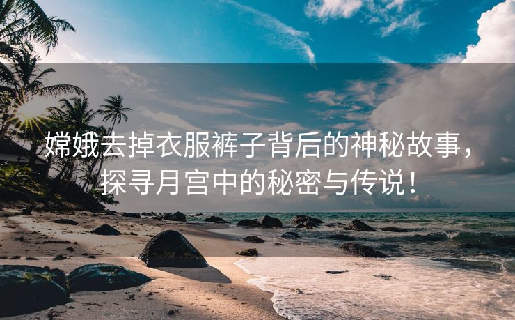 嫦娥去掉衣服裤子背后的神秘故事，探寻月宫中的秘密与传说！
