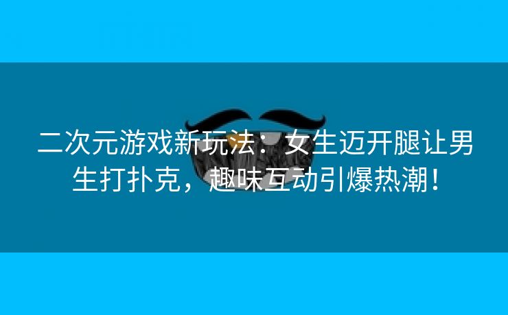 二次元游戏新玩法：女生迈开腿让男生打扑克，趣味互动引爆热潮！