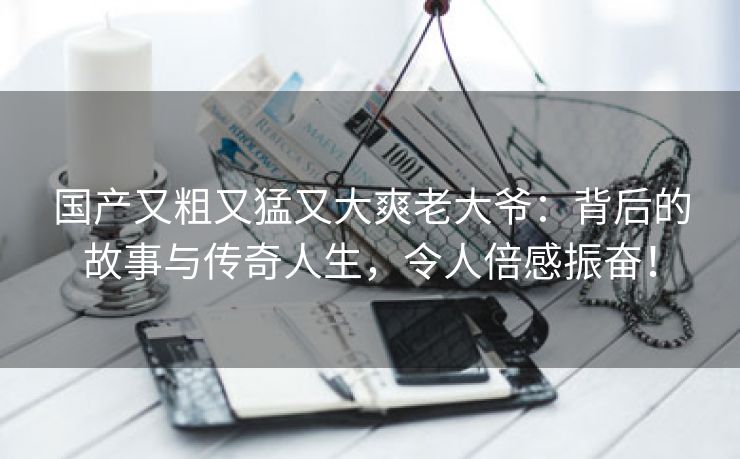 国产又粗又猛又大爽老大爷：背后的故事与传奇人生，令人倍感振奋！