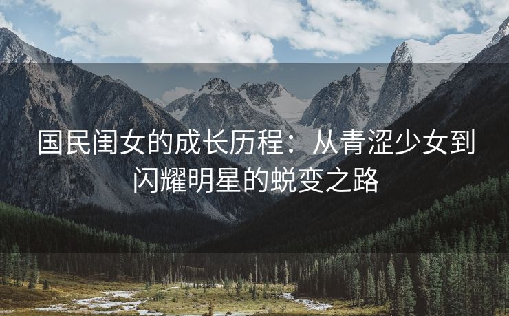 国民闺女的成长历程：从青涩少女到闪耀明星的蜕变之路