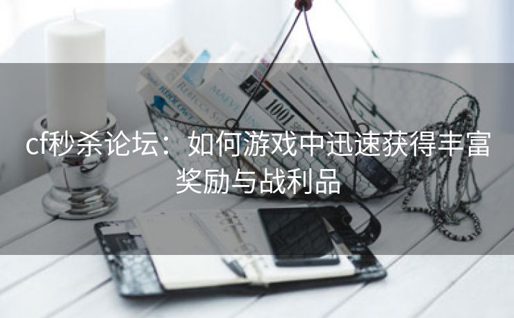 cf秒杀论坛：如何游戏中迅速获得丰富奖励与战利品
