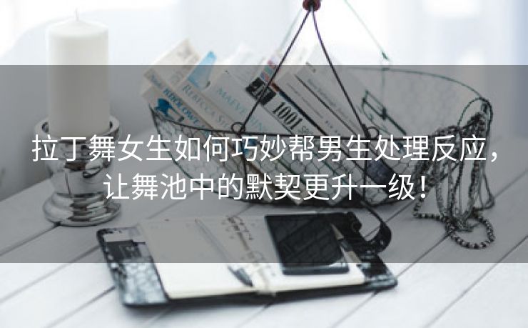 拉丁舞女生如何巧妙帮男生处理反应，让舞池中的默契更升一级！