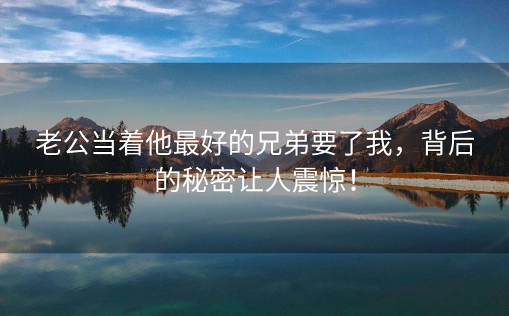 老公当着他最好的兄弟要了我，背后的秘密让人震惊！