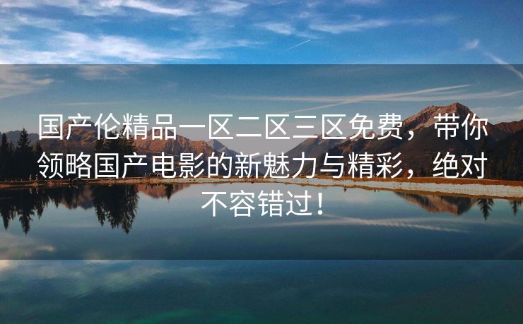 国产伦精品一区二区三区免费，带你领略国产电影的新魅力与精彩，绝对不容错过！