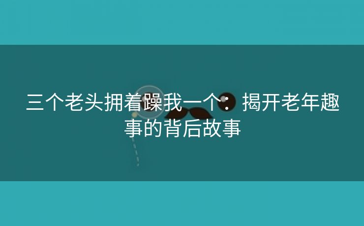 三个老头拥着躁我一个：揭开老年趣事的背后故事