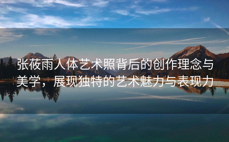 张莜雨人体艺术照背后的创作理念与美学，展现独特的艺术魅力与表现力