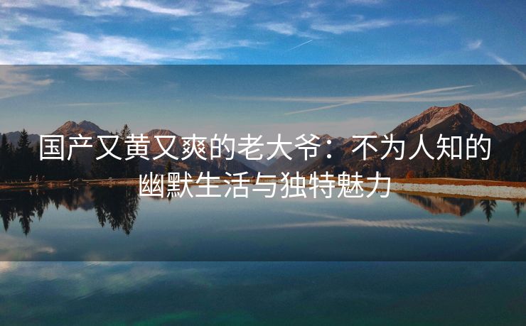 国产又黄又爽的老大爷：不为人知的幽默生活与独特魅力