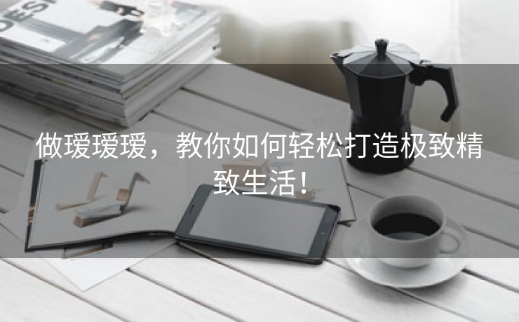 做瑷瑷瑷，教你如何轻松打造极致精致生活！