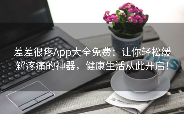 差差很疼App大全免费：让你轻松缓解疼痛的神器，健康生活从此开启！
