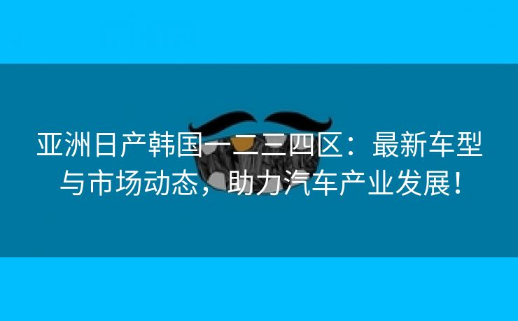 亚洲日产韩国一二三四区：最新车型与市场动态，助力汽车产业发展！