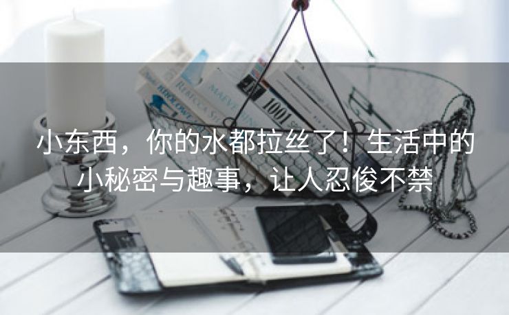 小东西，你的水都拉丝了！生活中的小秘密与趣事，让人忍俊不禁