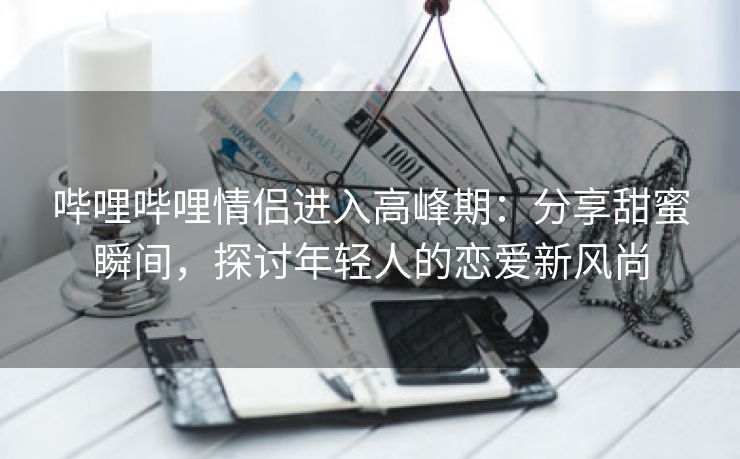 哔哩哔哩情侣进入高峰期：分享甜蜜瞬间，探讨年轻人的恋爱新风尚