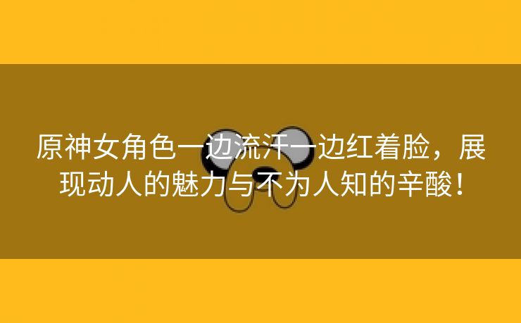 原神女角色一边流汗一边红着脸，展现动人的魅力与不为人知的辛酸！