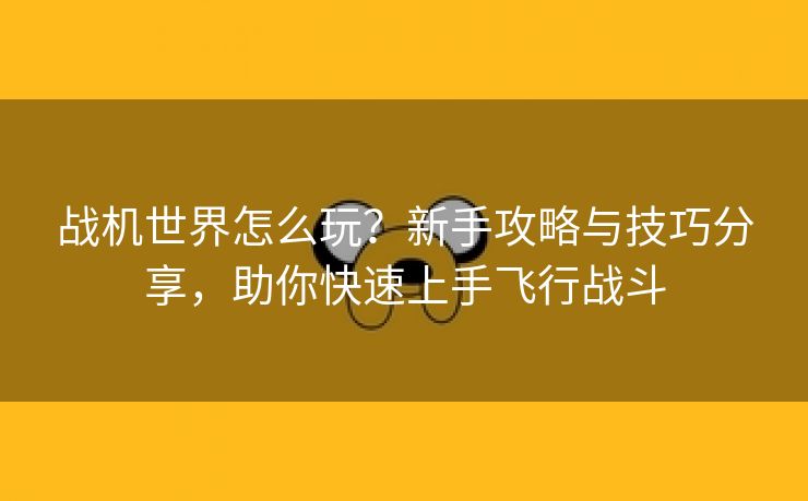 战机世界怎么玩？新手攻略与技巧分享，助你快速上手飞行战斗