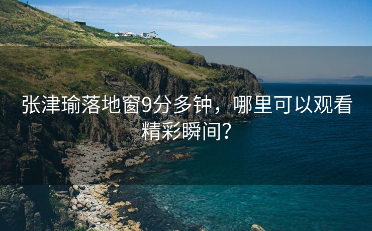 张津瑜落地窗9分多钟，哪里可以观看精彩瞬间？