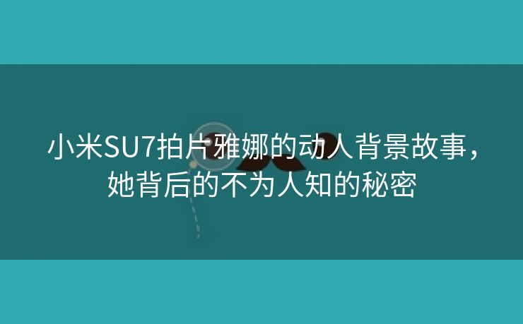 小米SU7拍片雅娜的动人背景故事，她背后的不为人知的秘密