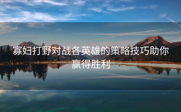 寡妇打野对战各英雄的策略技巧助你赢得胜利