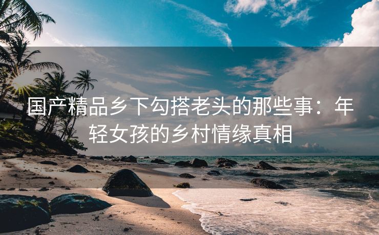 国产精品乡下勾搭老头的那些事：年轻女孩的乡村情缘真相