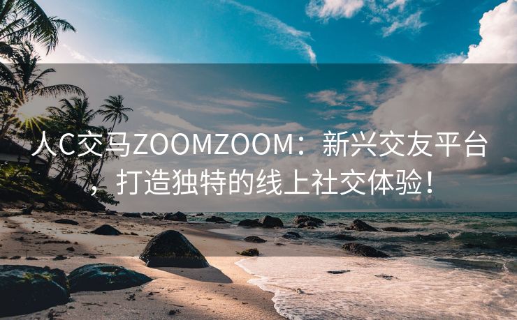 人C交马ZOOMZOOM：新兴交友平台，打造独特的线上社交体验！