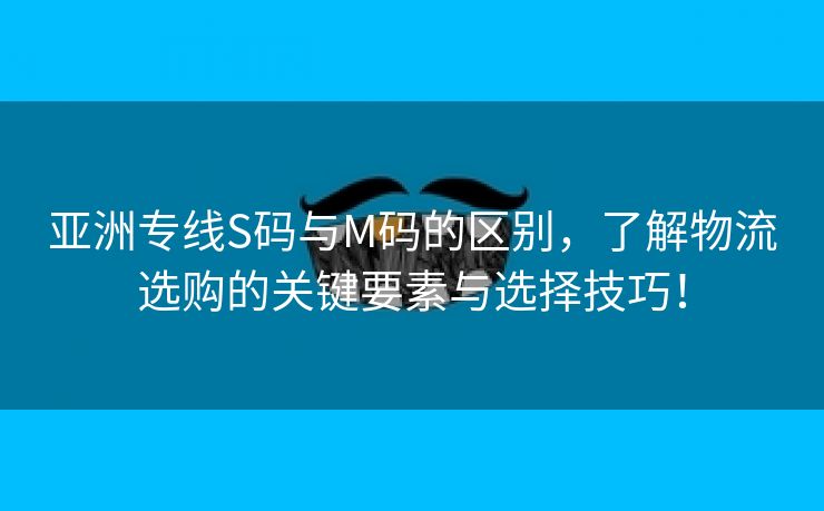 亚洲专线S码与M码的区别，了解物流选购的关键要素与选择技巧！