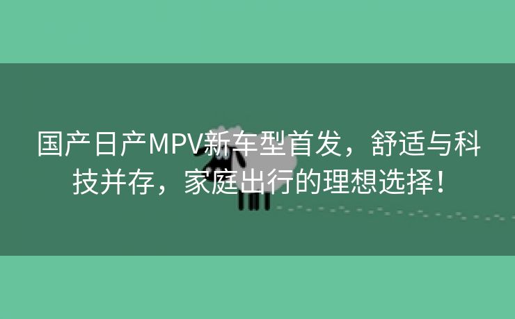 国产日产MPV新车型首发，舒适与科技并存，家庭出行的理想选择！