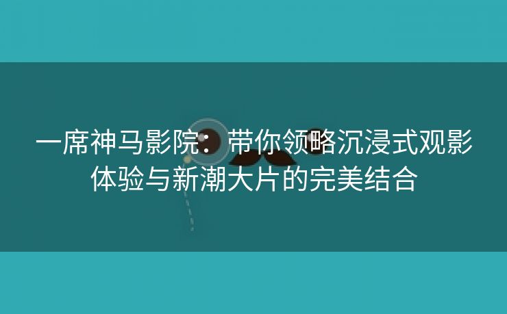 一席神马影院：带你领略沉浸式观影体验与新潮大片的完美结合