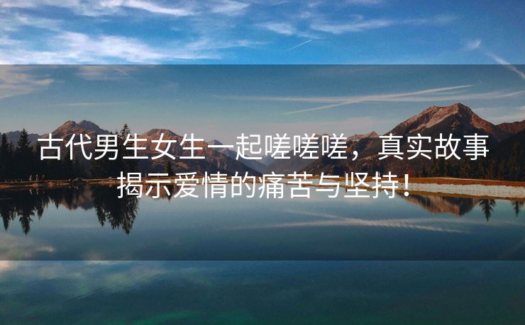 古代男生女生一起嗟嗟嗟，真实故事揭示爱情的痛苦与坚持！