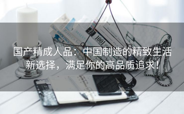 国产精成人品：中国制造的精致生活新选择，满足你的高品质追求！