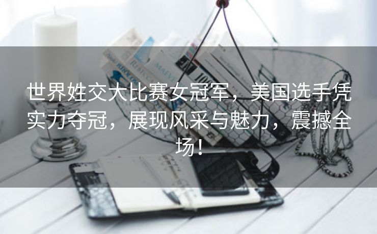 世界姓交大比赛女冠军，美国选手凭实力夺冠，展现风采与魅力，震撼全场！