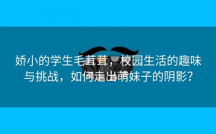 娇小的学生毛茸茸，校园生活的趣味与挑战，如何走出萌妹子的阴影？