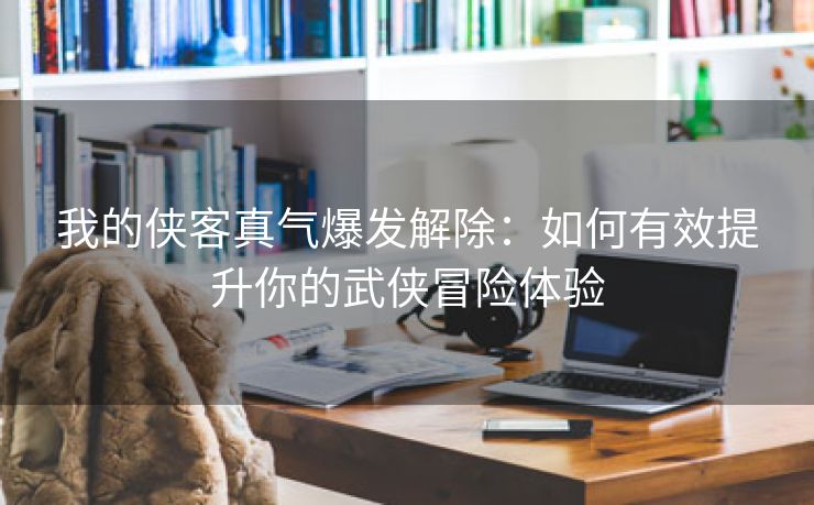 我的侠客真气爆发解除：如何有效提升你的武侠冒险体验