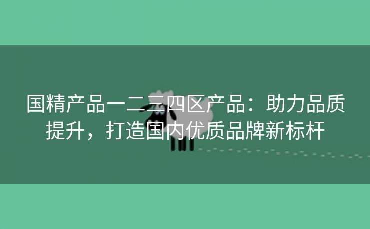 国精产品一二三四区产品：助力品质提升，打造国内优质品牌新标杆