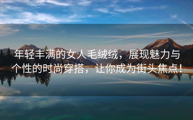年轻丰满的女人毛绒绒，展现魅力与个性的时尚穿搭，让你成为街头焦点！