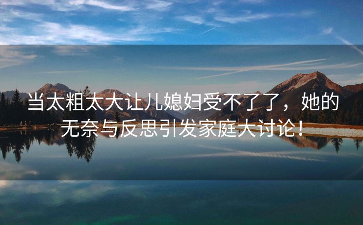 当太粗太大让儿媳妇受不了了，她的无奈与反思引发家庭大讨论！