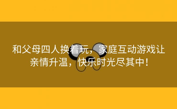 和父母四人换着玩，家庭互动游戏让亲情升温，快乐时光尽其中！