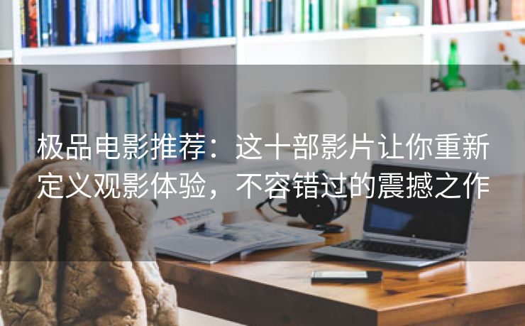 极品电影推荐：这十部影片让你重新定义观影体验，不容错过的震撼之作