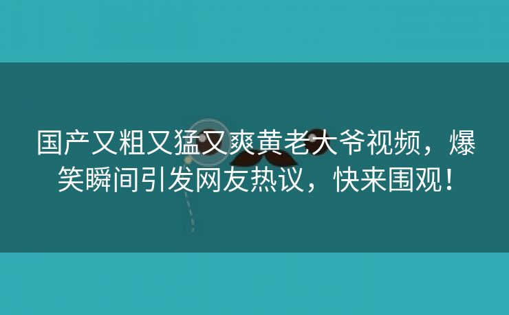 国产又粗又猛又爽黄老大爷视频，爆笑瞬间引发网友热议，快来围观！