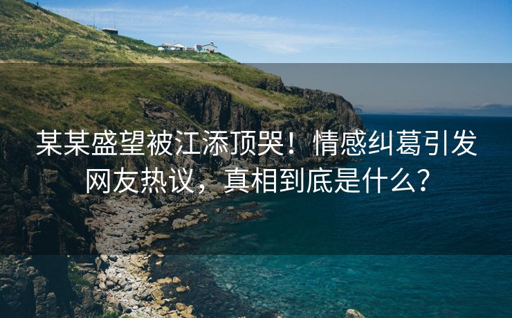 某某盛望被江添顶哭！情感纠葛引发网友热议，真相到底是什么？