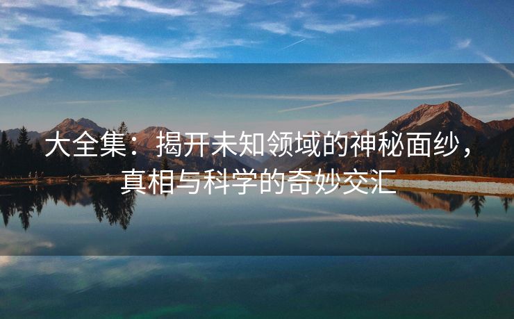 大全集：揭开未知领域的神秘面纱，真相与科学的奇妙交汇