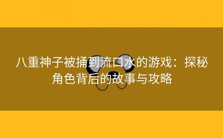 八重神子被捅到流口水的游戏：探秘角色背后的故事与攻略