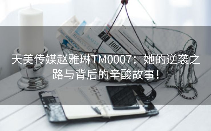 天美传媒赵雅琳TM0007：她的逆袭之路与背后的辛酸故事！