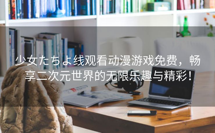 少女たちよ线观看动漫游戏免费，畅享二次元世界的无限乐趣与精彩！