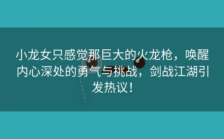 小龙女只感觉那巨大的火龙枪，唤醒内心深处的勇气与挑战，剑战江湖引发热议！
