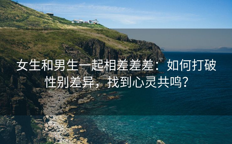 女生和男生一起相差差差：如何打破性别差异，找到心灵共鸣？