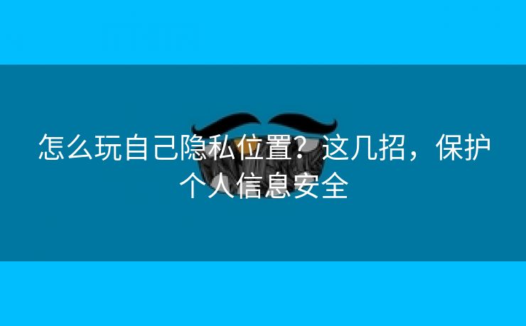 怎么玩自己隐私位置？这几招，保护个人信息安全